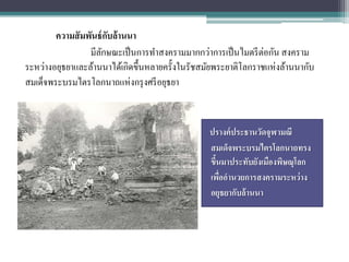 ความสั มพันธ์ กบล้ านนา
                       ั
                 มีลกษณะเป็ นการทาสงครามมากกว่าการเป็ นไมตรี ต่อกัน สงคราม
                    ั
ระหว่างอยุธยาและล้านนาได้เกิดขึ้นหลายครั้งในรัชสมัยพระยาติโลกราชแห่งล้านนากับ
สมเด็จพระบรมไตรโลกนาถแห่งกรุ งศรี อยุธยา


                                                 ปรางค์ ประธานวัดจุฬามณี
                                                 สมเด็จพระบรมไตรโลกนาถทรง
                                                 ขึนมาประทับยังเมืองพิษณุโลก
                                                   ้
                                                 เพืออานวยการสงครามระหว่ าง
                                                     ่
                                                 อยุธยากับล้ านนา
 