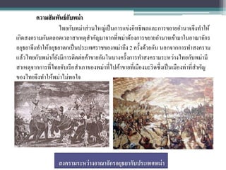 ความสั มพันธ์ กบพม่ า
                        ั
                    ไทยกับพม่าส่ วนใหญ่เป็ นการแข่งอิทธิพลและการขยายอานาจจึงทาให้
เกิดสงครามกันตลอดเวลาสาเหตุสาคัญมาจากที่พม่าต้องการขยายอานาจเข้ามาในอาณาจักร
อยุธยาจึงทาให้อยุธยาตกเป็ นประเทศราชของพม่าถึง 2 ครั้งด้วยกัน นอกจากการทาสงคราม
แล้วไทยกับพม่าก็ยงมีการติดต่อค้าขายกันในบางครั้งการทาสงครามระหว่างไทยกับพม่ามี
                  ั
สาเหตุจากการที่ไทยจับเรื อสาเภาของพม่าที่ไปค้าขายที่เมืองมะริ ดซึ่งเป็ นเมืองท่าที่สาคัญ
ของไทยจึงทาให้พม่าไม่พอใจ




                   สงครามระหว่ างอาณาจักรอยุธยากับประเทศพม่ า
 