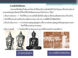 ความสั มพันธ์ กบเขมร
                       ั
                                                                ั
         เขมรเคยมีอิทธิพลในดินแดนไทย ทาให้เขมรมีความสัมพันธ์กบไทยในฐานะเมืองประเทศราช
ตลอดสมัยอยุธยามีผลทาให้ไทยได้รับอิทธิพลจากเขมรในด้านต่างๆ ได้แก่
1.ด้านการปกครอง – ไทยได้รับแนวความคิดที่กษัตริ ยทรงมีฐานะเป็ นสมมติเทพจากเขมรเข้ามาด้วย
                                                   ์
2.ไทยได้รับขนบธรรมเนียมประเพณี มาจากเขมร เช่น พระราชพิธีถือน้ าพิพฒน์สตยา
                                                                  ั ั
3.ด้านประติมากรรม – การหล่อพระพุทธรู ปยุคอู่ทอง เป็ นการหล่อพระพุทธรู ปสมัยอยุธยายุคแรกของ
                         ไทยก็ได้แบบอย่างมาจากเขมร
4.ด้านวรรณคดี – ไทยนิยมใช้ภาษาขอมและภาษาบาลีสนสกฤตในวรรณคดีต่างๆ
                                                      ั




                  พระพุทธรูปยุคอู่ทอง                    พระราชพิธีถือนาพิพฒน์ สัตยา
                                                                       ้ ั
 