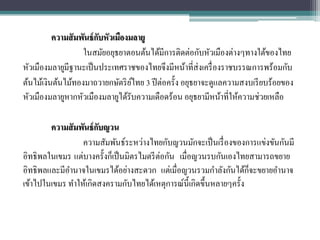 ความสั มพันธ์ กบหัวเมืองมลายู
                         ั
                   ในสมัยอยุธยาตอนต้นได้มีการติดต่อกับหัวเมืองต่างๆทางใต้ของไทย
หัวเมืองมลายูมีฐานะเป็ นประเทศราชของไทยจึงมีหน้าที่ส่งเครื่ องราชบรรณการพร้อมกับ
ต้นไม้เงินต้นไม้ทองมาถวายกษัตริ ยไทย 3 ปี ต่อครั้ง อยุธยาจะดูแลความสงบเรี ยบร้อยของ
                                   ์
หัวเมืองมลายูหากหัวเมืองมลายูได้รับความเดือดร้อน อยุธยามีหน้าที่ให้ความช่วยเหลือ

        ความสั มพันธ์ กบญวน
                       ั
                 ความสัมพันธ์ระหว่างไทยกับญวนมักจะเป็ นเรื่ องของการแข่งขันกันมี
                                           ่
อิทธิพลในเขมร แต่บางครั้งก็เป็ นมิตรไมตรี ตอกัน เมื่อญวนรบกันเองไทยสามารถขยาย
                                                                     ็
อิทธิพลและมีอานาจในเขมรได้อย่างสะดวก แต่เมื่อญวนรวมกาลังกันได้กจะขยายอานาจ
เข้าไปในเขมร ทาให้เกิดสงครามกับไทยได้เหตุการณ์น้ ีเกิดขึ้นหลายๆครั้ง
 