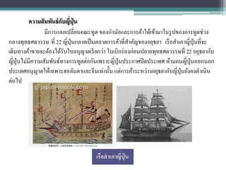 ความสั มพันธ์ กบญี่ปุ่น
                          ั
                  มีการแลกเปลี่ยนคณะทูต ของกานัลและการค้าได้เข้ามาในรู ปของการทูตช่วง
กลางพุทธศตวรรษ ที่ 22 ญี่ปุ่นกลายเป็ นตลาดการค้าที่สาคัญของอยุธยา เรื อสาเภาญี่ปุ่นที่จะ
เดินทางค้าขายจะต้องได้รับใบอนุญาตเรี ยกว่า ใบเบิกร่ องก่อนปลายพุทธศตวรรษที่ 22 อยุธยากับ
ญี่ปุ่นไม่มีความสัมพันธ์ทางการทูตต่อกันเพราะญี่ปุ่นประกาศปิ ดประเทศ ห้ามคนญี่ปุ่นออกนอก
ประเทศอนุญาตให้เฉพาะฮอลันดาและจีนเท่านั้น แต่การค้าระหว่างอยุธยากับญี่ปุ่นยังคงดาเนิน
ต่อไป




                                     เรือสาเภาญี่ปน
                                                  ุ่
 