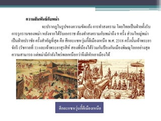 ความสั มพันธ์ กบพม่ า
                           ั
                      จะปรากฏในรู ปของความขัดแย้ง การทาสงคราม โดยไทยเป็ นฝ่ ายตั้งรับ
การรุ กรานของพม่า หลังจากได้รับเอกราช ต้องทาสงครามกับพม่าถึง 9 ครั้ง ส่ วนใหญ่พม่า
                                                   ่
เป็ นฝ่ ายปราชัย ครั้งสาคัญที่สุด คือ ศึกอะแซหวุนกี้ตีเมืองเหนือ พ.ศ. 2318 ครั้งนั้นเจ้าพระยา
จักรี (รัชกาลที่ 1) และเจ้าพระยาสุ รสี ห์ สองพี่นองได้ร่วมกันป้ องกันเมืองพิษณุโลกอย่างสุ ด
                                                 ้
ความสามารถ แต่พม่ามีกาลังไพร่ พลเหนือกว่าจึงตีหกเอาเมืองได้
                                                     ั




                               ศึกอะแซหวุ่นกีตีเมืองเหนือ
                                             ้
 