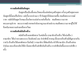 ความสั มพันธ์ กบกัมพูชา
                           ั
                    กัมพูชาเป็ นเมืองขึ้นของไทยมาตั้งแต่สมัยกรุ งศรี อยุธยา ครั้งกรุ งศรี อยุธยาแตก
กัมพูชาก็ต้ งตนเป็ นอิสระ แต่ครั้นเวลาล่วงมา 2 ปี กัมพูชาก็เกิดจลาจลขึ้น สมเด็จพระนารายณ์
            ั
              ์ั
ราชา กษัตริ ยกมพูชาในขณะนั้นเกิดการแย่งอานาจกันขึ้นกับ สมเด็จพระรามราชา
พระมหาอุปราช พระนารายณ์ราชาขอกาลังจากญวนมาช่วยปราบ สมเด็จพระรามราชาสู้ไม่ได้
จึงหนีมาขอความช่วยเหลือจากไทย
          ความสั มพันธ์ กบล้ านช้ าง
                         ั
                    สมัยล้านช้างแตกพักพวก ในสมัยนั้น อาณาจักรล้านช้าง ได้แบ่งเป็ น 3
อาณาจักร ได้แก่ หลวงพระบาง เวียงจันทน์ และ จาปาศักดิ์ สาเหตุ เนื่องจากล้านช้างมีปัญหาภายใน
ราชวัง ล้านช้างได้แตกพักพวก จึงเกิดมี 3 อาณาจักร ที่ขดแย้งกัน ทาให้อาณาจักร ล้านช้างอ่อน
                                                        ั
กาลังลง พระเจ้าตากสิ นได้ท่า ก็เลยหาข้ออ้างทาศึกกับล้านช้าง การทาศึกเกิดขึ้นจากการทาศึก 2
ครั้ง
 