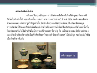 ความสั มพันธ์ กบจีน
                            ั
                         หลังจากเสี ยกรุ งศรี อยุธยา การติดต่อกาค้าไทยกับจีนได้อยุดชะงักลง แต่ก็
ได้มาเริ่ มใหม่ เมื่อจีนยอมรับเครื่ องราชบรรณาการจากกรงธนบุรี ปี พ.ศ. 2324 สมเด็จพระเจ้าตาก
สิ นมหาราชทรงส่ งราชทูตไปกรุ งปักกิ่ง โดยมี เจ้าพระยาศรี ธรรมาธิราช เป็ นหัวหน้าราชทูต
ความสัมพันธ์ดานการค้าระหว่างไทยกับจีนเริ่ มต้นจากการค้าข้าวเป็ นสาคัญ ต่อมาได้ขยายเพิ่มขึ้น
                  ้
โดยประเทศจีนได้ส่งสิ นค้าพื้นเมืองจากแต้จ๋ิวมาขาย ที่สาคัญ คือ เครื่ องลายคราม ผ้าไหม ผักดอง
และเสื่ อ เป็ นต้น เที่ยวกลับก็จะซื้อสิ นค้าจากไทย อาทิ ข้าว เครื่ องเทศ ไม้สก ดีบุก ตะกัว กลับไปยัง
                                                                             ั           ่
เมืองจีนด้วย เช่นกัน




                                                                 เครื่องลายคราม
 