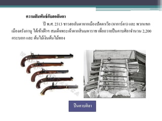 ความสั มพันธ์ กบฮอลันดา
                           ั
                      ปี พ.ศ. 2313 ชาวฮอลันดาจากเมืองปั ตตาเวีย (จาการ์ตา) และ พวกแขก
เมืองตรังกานู ได้เข้าเฝ้ าฯ สมเด็จพระเจ้าตากสิ นมหาราช เพื่อถวายปื นคาบศิลาจานวน 2,200
กระบอก และ ต้นไม้เงินต้นไม้ทอง




                                      ปื นคาบศิลา
 