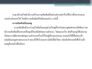 ั
        อาณาจักรสุ โขทัย มีการสร้างความสัมพันธ์กบต่างประเทศ ด้วยวิธีการที่หลากหลาย
                                     ั
แตกต่างกันออกไป โดยมีความสัมพันธ์กบดินแดนต่าง ๆ ดังนี้
        ความสั มพันธ์ กบมอญ
                       ั
          ความสัมพันธ์ระหว่างสุ โขทัยกับมอญส่ วนใหญ่เกี่ยวกับพระพุทธศาสนาลัทธิเถรวาท
                ั
มีความสัมพันธ์กนทางเครื อญาติในสมัยพ่อขุนรามคาแหง โดยมะกะโท พ่อค้ามอญได้แต่งงาน
กับพระราชธิดาของพ่อขุนรามคาแหงแล้วหนีไปอยูเ่ มืองเมาะตะมะ ภายหลังได้เป็ นพระเจ้า
แผ่นดินมอญทรงพระนามว่า พระเจ้าฟ้ ารั่วและสวามิภกดิ์ต่อไทย แต่หลังรัชกาลเจ้าฟ้ ารั่วแล้ว
                                                  ั
มอญก็แยกตัวเป็ นอิสระ
 