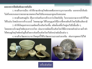 ผลจากการเปิ ดสั มพันธภาพกับจีน
          1. ทางด้านการเมือง ทาให้อาณาจักรสุ โขทัยรอดพ้นจากการรุ กรานจากจีน นอกจากนั้นจีนยัง
ไม่เข้าแทรกแซงการขยายอาณาเขตของไทยไปยังแหลมมลายูจนเกินขอบเขต
          2. ทางด้านเศรษฐกิจ เป็ นการส่ งเสริ มการค้าระหว่างไทยกับจีน ในระบบบรรณาการทาให้ไทย
ได้รับประโยชน์จากการค้าระบบนี้ โดยคณะทูต ได้รับอนุญาตให้มีการซื้ อขายสิ นค้าโดยไม่ตองเสี ยภาษี
                                                                                          ้
          3. ทาให้เกิดอุตสาหกรรมผลิตเครื่ องสังคโลกขึ้น ผลิตตั้งแต่ชิ้นใหญ่ลงไปถึงชิ้นเล็ก ๆ
โดยเฉพาะบริ เวณสุโขทัยและสวรรคโลก ต่อมาการผลิตเครื่ องสังคโลกได้มีการขยายตัวอย่างรวดเร็ วทา
ให้เศรษฐกิจสุ โขทัยเจริ ญขึ้นด้วยการส่ งเครื่ องสังคโลกไปจาหน่ายยังเมืองต่าง ๆ
          4. ทางด้านวัฒนธรรม ชาวไทยยุคนี้ได้รับวัฒนธรรมบางอย่างจากจีน เช่นการจุดดอกไม้ไฟ




                                       เครื่องสั งคโลก
 