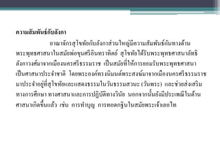 ความสั มพันธ์ กบลังกา
               ั
                                                               ั
               อาณาจักรสุ โขทัยกับลังกาส่ วนใหญ่มีความสัมพันธ์กนทางด้าน
พระพุทธศาสนาในสมัยพ่อขุนศรี อินทราทิตย์ สุ โขทัยได้รับพระพุทธศาสนาลัทธิ
ลังกาวงศ์มาจากเมืองนครศรี ธรรมราช เป็ นสมัยที่ให้การยอมรับพระพุทธศาสนา
เป็ นศาสนาประจาชาติ โดยพระองค์ทรงนิมนต์พระสงฆ์มาจากเมืองนครศรี ธรรมราช
            ่
มาประจาอยูที่สุโขทัยและแสดงธรรมในวันธรรมสวนะ (วันพระ) และช่วยส่ งเสริ ม
ทางการศึกษา ทางศาสนาและการปฏิบติทางวินย นอกจากนั้นยังมีประเพณี ในด้าน
                                     ั       ั
ศาสนาเกิดขึ้นแล้ว เช่น การทาบุญ การทอดกฐินในสมัยพระเจ้าเลอไท
 