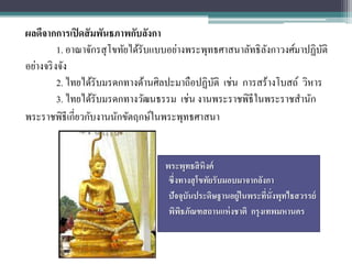 ผลดีจากการเปิ ดสั มพันธภาพกับลังกา
          1. อาณาจักรสุ โขทัยได้รับแบบอย่างพระพุทธศาสนาลัทธิ ลงกาวงศ์มาปฏิบติ
                                                              ั            ั
อย่างจริ งจัง
          2. ไทยได้รับมรดกทางด้านศิลปะมาถือปฏิบติ เช่น การสร้างโบสถ์ วิหาร
                                                 ั
          3. ไทยได้รับมรดกทางวัฒนธรรม เช่น งานพระราชพิธีในพระราชสานัก
พระราชพิธีเกี่ยวกับงานนักขัตฤกษ์ในพระพุทธศาสนา


                                   พระพุทธสิ หิงค์
                                    ซึ่งทางสุ โขทัยรับมอบมาจากลังกา
                                    ปัจจุบนประดิษฐานอยู่ในพระทีนั่งพุทไธสวรรย์
                                          ั                      ่
                                    พิพธภัณฑสถานแห่ งชาติ กรุงเทพมหานคร
                                        ิ
 