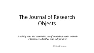 The Journal of Research
Objects
Scholarly data and documents are of most value when they are
interconnected rather than independent
Christine L. Borgman
 