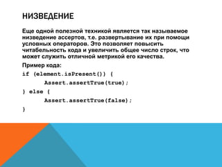 НИЗВЕДЕНИЕ
Еще одной полезной техникой является так называемое
низведение ассертов, т.е. развертывание их при помощи
условных операторов. Это позволяет повысить
читабельность кода и увеличить общее число строк, что
может служить отличной метрикой его качества.
Пример кода:
if (element.isPresent()) {
Assert.assertTrue(true);
} else {
Assert.assertTrue(false);
}
 