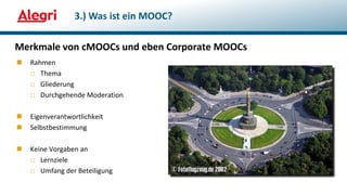 Merkmale von cMOOCs und eben Corporate MOOCs
 Rahmen
□ Thema
□ Gliederung
□ Durchgehende Moderation
 Eigenverantwortlichkeit
 Selbstbestimmung
 Keine Vorgaben an
□ Lernziele
□ Umfang der Beteiligung
3.) Was ist ein MOOC?
 
