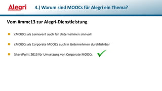  cMOOCs als Lernevent auch für Unternehmen sinnvoll
 cMOOCs als Corporate MOOCs auch in Unternehmen durchführbar
 SharePoint 2013 für Umsetzung von Corporate MOOCs
Vom #mmc13 zur Alegri-Dienstleistung
4.) Warum sind MOOCs für Alegri ein Thema?
 