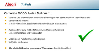 Corporate MOOCs bieten Mehrwert:
 Experten und Informationen werden für einen begrenzten Zeitraum auf ein Thema fokussiert
 Gemeinschaftserlebnis
 Je mehr mitmachen, desto mehr sind motiviert auch mitzumachen
 Auseinandersetzung mit Bestehendem, und Weiterentwicklung
 Lernen miteinander und voneinander
 MOOC bietet Platz für Unterschiedlichkeit
 Vielfalt ist ein Gewinn
 Alle Inhalte bilden eine gemeinsame Wissensbasis. Das bleibt und lebt.
7.) Fazit
 