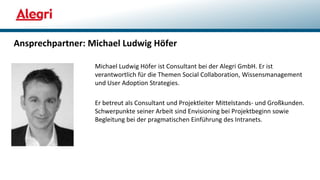 Ansprechpartner: Michael Ludwig Höfer
Michael Ludwig Höfer ist Consultant bei der Alegri GmbH. Er ist
verantwortlich für die Themen Social Collaboration, Wissensmanagement
und User Adoption Strategies.
Er betreut als Consultant und Projektleiter Mittelstands- und Großkunden.
Schwerpunkte seiner Arbeit sind Envisioning bei Projektbeginn sowie
Begleitung bei der pragmatischen Einführung des Intranets.
 