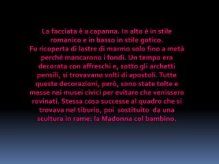 La facciata è a capanna. In alto è in stile romanico e in basso in stile gotico.Fu ricoperta di lastre di marmo solo fino a metà perché mancarono i fondi. Un tempo era decorata con affreschi e, sotto gli archetti pensili, si trovavano volti di apostoli. Tutte queste decorazioni, però, sono state tolte e messe nei musei civici per evitare che venissero rovinati. Stessa cosa successe al quadro che si trovava nel tiburio, poi  sostituito  da una scultura in rame: la Madonna col bambino. 