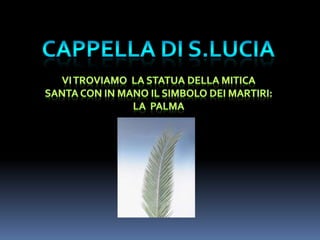 CAPPELLA DIS.LUCIAvi troviamo  la statua DELLA MITICA SANTA CON IN MANO IL SIMBOLO DEI MARTIRI:LA  Palma
