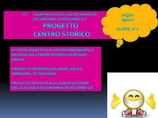 20/3/1029/4/10Classe  2° aI.C .      Quattro castella/ vezzano s/c   Secondaria di Vezzano S.C PROGETTO   CENTRO STORICOAttività didattica di approfondimento e ricerca sul centro storico di Reggio Emilia.Progetto interdisciplinare: arte e immagine, tecnologia.Progetto rivolto alle classi seconde della scuola secondaria di Vezzano S/C.