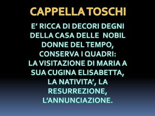 CAPPELLA TOSCHIE’ RICCA DI DECORI DEGNI DELLA CASA DELLE  NOBIL DONNE DEL TEMPO, CONSERVA I QUADRI:LA VISITAZIONE DI MARIA A SUA CUGINA ELISABETTA, LA NATIVITA’, LA RESURREZIONE, L’ANNUNCIAZIONE. 