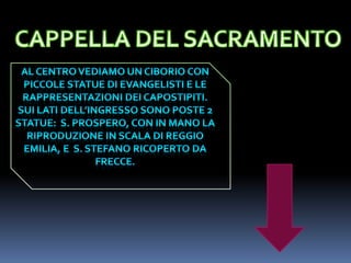 CAPPELLA DEL SACRAMENTOAL CENTRO VEDIAMO UN CIBORIO CON Piccole statueDI EVANGELISTI E LE RAPPRESENTAZIONI DEI CAPOSTIPITI. SUI LATI DELL’INGRESSO SONO POSTE 2 STATUE:  S. PROSPERO, CON IN MANO LA RIPRODUZIONE IN SCALA DI REGGIO EMILIA, E  S. STEFANO RICOPERTO DA FRECCE.