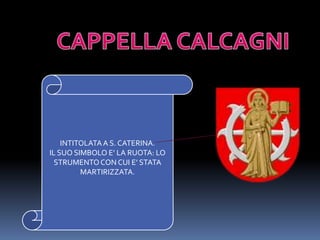 CAPPELLA CALCAGNIINTITOLATA A S. CATERINA.IL SUO SIMBOLO E’ LA RUOTA: LO STRUMENTO CON CUI E’ STATA MARTIRIZZATA.