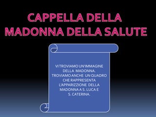 CAPPELLA DELLA MADONNA DELLA SALUTEVI TROVIAMO UN’IMMAGINE  DELLA  MADONNA.TROVIAMO ANCHE  UN QUADRO CHE RAPPRESENTA L’APPARIZZIONE  DELLA MADONNA A S. LUCA E S. CATERINA.