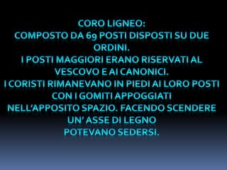 CORO LIGNEO:COMPOSTO DA 69 POSTI DISPOSTI SU DUE ORDINI.I POSTI MAGGIORI ERANO RISERVATI AL VESCOVO E AI CANONICI.I CORISTI RIMANEVANO IN PIEDI AI LORO POSTI CON I GOMITI APPOGGIATINELL’APPOSITO SPAZIO. FACENDO SCENDERE UN’ ASSE DI LEGNO POTEVANO SEDERSI.
