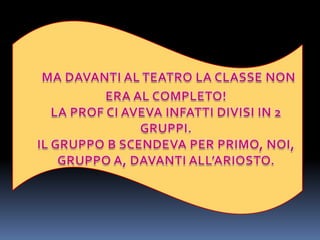 MA DAVANTI AL TEATRO LA CLASSE NON ERA AL COMPLETO!LA PROF CI AVEVA INFATTI DIVISI IN 2 GRUPPI.IL GRUPPO B SCENDEVA PER PRIMO, NOI, GRUPPO A, DAVANTI ALL’ARIOSTO.