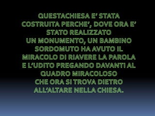 QUESTACHIESA E’ STATA COSTRUITA PERCHE’, DOVE ORA E’ STATO REALIZZATOUN MONUMENTO, UN BAMBINO SORDOMUTO HA AVUTO IL MIRACOLO DI RIAVERE LA PAROLA E L’UDITO PREGANDO DAVANTI AL QUADRO MIRACOLOSO CHE ORA SI TROVA DIETRO ALL’ALTARE NELLA CHIESA.