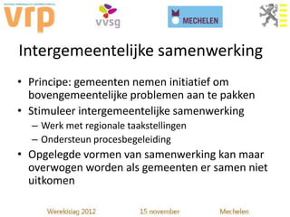 Intergemeentelijke samenwerking
• Principe: gemeenten nemen initiatief om
  bovengemeentelijke problemen aan te pakken
• Stimuleer intergemeentelijke samenwerking
  – Werk met regionale taakstellingen
  – Ondersteun procesbegeleiding
• Opgelegde vormen van samenwerking kan maar
  overwogen worden als gemeenten er samen niet
  uitkomen
 