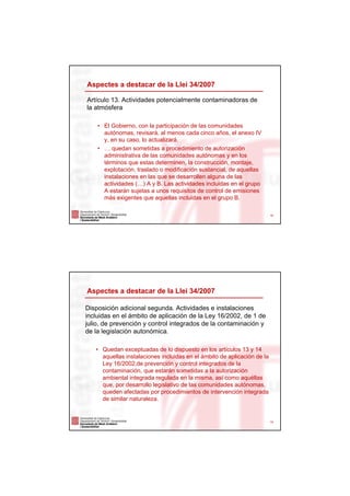 Aspectes a destacar de la Llei 34/2007

Artículo 13. Actividades potencialmente contaminadoras de
la atmósfera

    • El Gobierno, con la participación de las comunidades
      autónomas, revisará, al menos cada cinco años, el anexo IV
      y, en su caso, lo actualizará.
    • … quedan sometidas a procedimiento de autorización
      administrativa de las comunidades autónomas y en los
      términos que estas determinen, la construcción, montaje,
      explotación, traslado o modificación sustancial, de aquellas
      instalaciones en las que se desarrollen alguna de las
      actividades (…) A y B. Las actividades incluidas en el grupo
      A estarán sujetas a unos requisitos de control de emisiones
      más exigentes que aquellas incluidas en el grupo B.

                                                                         18




Aspectes a destacar de la Llei 34/2007

Disposición adicional segunda. Actividades e instalaciones
incluidas en el ámbito de aplicación de la Ley 16/2002, de 1 de
julio, de prevención y control integrados de la contaminación y
de la legislación autonómica.

   • Quedan exceptuadas de lo dispuesto en los artículos 13 y 14
     aquellas instalaciones incluidas en el ámbito de aplicación de la
     Ley 16/2002,de prevención y control integrados de la
     contaminación, que estarán sometidas a la autorización
     ambiental integrada regulada en la misma, así como aquéllas
     que, por desarrollo legislativo de las comunidades autónomas,
     queden afectadas por procedimientos de intervención integrada
     de similar naturaleza.


                                                                         19
 