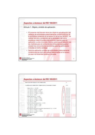 Aspectes a destacar del RD 100/2011

Artículo 1. Objeto y ámbito de aplicación.


   • El presente real decreto tiene por objeto la actualización del
     catálogo de actividades potencialmente contaminadoras de
     la atmósfera contenido en el anexo IV de la Ley 34/2007, de
     calidad del aire y protección de la atmósfera, así como
     establecer determinadas disposiciones básicas para su
     aplicación y unos mínimos criterios comunes en relación con
     las medidas para el control de las emisiones que puedan
     adoptar las comunidades autónomas para las actividades
     incluidas en dicho catálogo.
   • Será de aplicación a todas las actividades potencialmente
     contaminadoras de la atmósfera relacionadas en el anexo,
     ya sean de titularidad pública o privada.

                                                                      22




Aspectes a destacar del RD 100/2011




                                                                      23
 