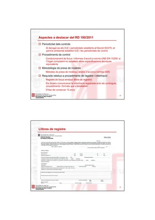 Aspectes a destacar del RD 100/2011

  Periodicitat dels controls
     Al derogar-se els VLE i periodicitats establerts al Decret 833/75, el
     permís ambiental establirà VLE i les periodicitats de control
  Procediments de control
     Condicionament de focus i informes d’acord a norma UNE-EN 15259, si
     l’òrgan competent no estableix altres especificacions tècniques
     equivalents
  Metodologia de presa de mostres
     Mètodes de presa de mostres i anàlisi d’acord a normes CEN
  Requisits relatius a procediments de registre i informació
     Registre de focus emissor (llibre de registre)
     Els titulars comunicaran la informació registrada amb els continguts,
     procediments i formats que s’estableixin
     S’han de conservar 10 anys

                                                                             24




Llibres de registre




                                                                             25
 