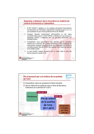 Aspectes a destacar de la normativa en matèria de
control d’emissions a l’atmosfera

 1.   El RD 100/2011 estableix un nou Catàleg d’Activitats Potencialment
      Contaminants de l’Atmosfera (classificació activitats grups A, B i C)
      que substitueix el que s’havia publicat amb la Llei 34/2007.
 2.   S’exigeix disposar d’autorització administrativa en els casos
      d’activitats dels grups A i B del CAPCA i notificació en cas de grup C
      (aspectes coberts a Catalunya amb els permisos ambientals Llei
      20/2009 PCAA).
 3.   S’estableixen nous requeriments més estrictes que la normativa
      anterior per a informes de controls d’emissions i llocs d’ubicació de
      mesurament. Aquests requeriments no són d’aplicació si la CCAA té
      normativa pròpia. Des del DTES hem publicat nova instrucció tècnica
      en la matèria (web).
 4.   La Llei 34/2007 exigeix renovació com a mínim cada 8 anys del
      permís requerit en grups A i B.


                                                                               26




Pla d’actuació per a la millora de la qualitat
de l’aire

  Antecedents: plans de sanejament d’àmbit industrial
  Pla de millora de la qualitat de l’aire a l’Àrea de Barcelona.
  Elaboració per a període 2011-2015


                     PM10, NO2, O3


      Pla Nacional                               PM10, NO2
                            Pla de millora
                            de la qualitat
                               de l’aire                 Compromís
                              2011-2015                   d’alcaldes
                                                           per l’aire
                                                           més net
                                                                               27
 
