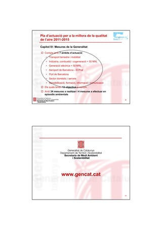 Pla d’actuació per a la millora de la qualitat
de l’aire 2011-2015

Capítol IV: Mesures de la Generalitat

   Compta amb 7 àmbits d’actuació:
    • Transport terrestre i mobilitat
    • Indústria, combustió i cogeneració < 50 MWt
    • Generació elèctrica > 50 MWt
    • Aeroport de Barcelona - El Prat
    • Port de Barcelona
    • Sector domèstic i serveis
    • Sensibilització, formació, informació i comunicació
   Els quals tenen 13 objectius a complir
   Amb 34 mesures a realitzar i 4 mesures a efectuar en
   episodis ambientals

                                                            28




                  www.gencat.cat


                                                            29
 