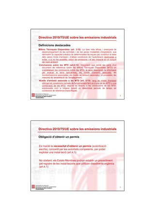 Directiva 2010/75/UE sobre les emissions industrials

Definicions destacades
Millors Tècniques Disponibles (art. 3.10): La fase més eficaç i avançada de
    desenvolupament de les activitats i de les seves modalitats d’explotació, que
    demostrin la capacitat pràctica de determinades tècniques per constituir la base
    dels valors límits d’emissió i d’altres condicions de l’autorització destinades a
    evitar, o si no fos possible, reduir les emissions i el seu impacte en el conjunt
    del medi ambient
Conclusions sobre les MTD (art.3.12): Document que conté les parts d’un
    document de referència sobre les Millors Tècniques Disponibles (MTD) on
    s’estableixen les conclusions sobre les MTD, la seva descripció, la informació
    per avaluar la seva aplicabilitat, els nivells d’emissió associats, les
    monitoritzacions associades, els nivells de consum associats i, si procedeix, les
    mesures de rehabilitació de l’emplaçament.
Nivells d’emissió associats a les MTD (art. 3.13): rang de nivells d’emissió
    obtingut en condicions normals de funcionament fent ús d’una de les MTD o una
    combinació de les MTD, segons es descriu a les conclusions de les MTD,
    expressada com a mitjana durant un determinat període de temps, en
    condicions de referència específiques.

                                                                                        8




Directiva 2010/75/UE sobre les emissions industrials

Obligació d’obtenir un permís


Es manté la necessitat d’obtenir un permís (autorització
escrita), concedit per les autoritats competents, per poder
explotar una instal·lació (art.4.1).


No obstant, els Estats Membres podran establir un procediment
pel registre de les instal·lacions que utilitzen dissolvents orgànics
(art.4.1)




                                                                                        9
 