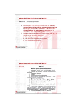 Aspectes a destacar de la Llei 34/2007

Artículo 2. Ámbito de aplicación

   1. Están sujetas a las prescripciones de esta ley todas las
      fuentes de los contaminantes relacionados en el anexo
      I correspondientes a las actividades potencialmente
      contaminadoras de la atmósfera enumeradas en el
      anexo IV ya sean de titularidad pública o privada.
   2. Quedan excluidos del ámbito de aplicación de esta ley y se
      regirán por su normativa específica:
       a)   Los ruidos y vibraciones.
       b)   Las radiaciones ionizantes y no ionizantes.
       c)   Los contaminantes biológicos.




                                                                   14




Aspectes a destacar de la Llei 34/2007

Anexo I




                                                                   15
 
