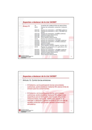 Aspectes a destacar de la Llei 34/2007

Anexo IV




                                                                   16




Aspectes a destacar de la Llei 34/2007

Artículo 12. Control de las emisiones

   • El Gobierno, con la participación de las comunidades
     autónomas, podrá establecer mediante RD valores límite de
     emisión para los contaminantes.

   • El Gobierno, con la participación de las comunidades
     autónomas, podrá establecer mediante RD obligaciones
     específicas para la fabricación, importación, adquisición
     intracomunitaria, transporte, distribución, puesta en el
     mercado o utilización y gestión durante su ciclo de vida de
     aquellos productos que puedan generar contaminación
     atmosférica.


                                                                   17
 