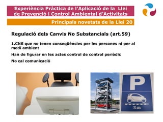 Experiència Pràctica de l’Aplicació de la Llei
de Prevenció i Control Ambiental d’Activitats
Principals novetats de la Llei 20
Regulació dels Canvis No Substancials (art.59)
1.CNS que no tenen conseqüències per les persones ni per al
medi ambient
Han de figurar en les actes control de control periòdic
No cal comunicació
 