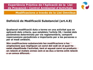 Experiència Pràctica de l’Aplicació de la Llei
de Prevenció i Control Ambiental d’Activitats
Modificacions a través de la Llei Omnibus
Definició de Modificació Substancial (art.4.8)
Qualsevol modificació duta a terme en una activitat que en
aplicació dels criteris, que estableix l’article 59, i també dels
paràmetres determinats per via reglamentària, comporti
repercussions perjudicials o importants per a les persones o
per al medi ambient.
Són modificacions substancials les modificacions o les
ampliacions que impliquen un canvi del codi en el qual ha
estat classificada l’activitat, tant si aquest canvi es produeix
en relació al mateix annex com si es duu a terme amb relació
a un annex diferent.
 