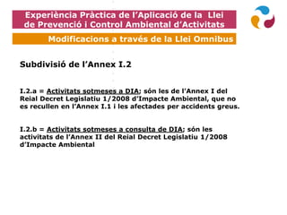 Experiència Pràctica de l’Aplicació de la Llei
de Prevenció i Control Ambiental d’Activitats
Modificacions a través de la Llei Omnibus
Subdivisió de l’Annex I.2
I.2.a = Activitats sotmeses a DIA; són les de l’Annex I del
Reial Decret Legislatiu 1/2008 d’Impacte Ambiental, que no
es recullen en l’Annex I.1 i les afectades per accidents greus.
I.2.b = Activitats sotmeses a consulta de DIA; són les
activitats de l’Annex II del Reial Decret Legislatiu 1/2008
d’Impacte Ambiental
 