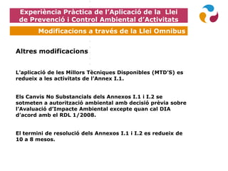 Experiència Pràctica de l’Aplicació de la Llei
de Prevenció i Control Ambiental d’Activitats
Modificacions a través de la Llei Omnibus
Altres modificacions
L’aplicació de les Millors Tècniques Disponibles (MTD’S) es
redueix a les activitats de l’Annex I.1.
Els Canvis No Substancials dels Annexos I.1 i I.2 se
sotmeten a autorització ambiental amb decisió prèvia sobre
l’Avaluació d’Impacte Ambiental excepte quan cal DIA
d’acord amb el RDL 1/2008.
El termini de resolució dels Annexos I.1 i I.2 es redueix de
10 a 8 mesos.
 