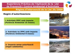 Regim d’autoritzacions
1- Activitats IPPC amb impacte
(Ponència Ambiental 10 mesos)
2- Activitats no IPPC amb impacte
(Ponència Ambiental 8 mesos)
3- Impacte sense autorització
(òrgan substantiu)
Experiència Pràctica de l’Aplicació de la Llei
de Prevenció i Control Ambiental d’Activitats
Règims d’intervenció de la Llei 20/2009
 