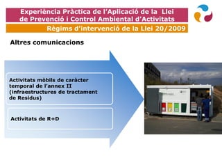 EXPOQUÍMICA
Altres comunicacions
Activitats mòbils de caràcter
temporal de l’annex II
(infraestructures de tractament
de Residus)
Activitats de R+D
Experiència Pràctica de l’Aplicació de la Llei
de Prevenció i Control Ambiental d’Activitats
Règims d’intervenció de la Llei 20/2009
 