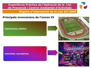 EXPOQUÍMICA
Espectacles públics
Activitats recreatives
Principals innovacions de l’annex IV
Experiència Pràctica de l’Aplicació de la Llei
de Prevenció i Control Ambiental d’Activitats
Règims d’intervenció de la Llei 20/2009
 