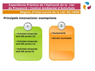 EXPOQUÍMICA
Principals innovacions: exempcions
1
 Activitats temporals
amb DIA (annex I.2)
 Activitats temporals
amb DIA (annex I.3)
 Activitats temporals
amb DIA (annex II)
2
 Equipaments
 Serveis municipals
Experiència Pràctica de l’Aplicació de la Llei
de Prevenció i Control Ambiental d’Activitats
Règims d’intervenció de la Llei 20/2009
 