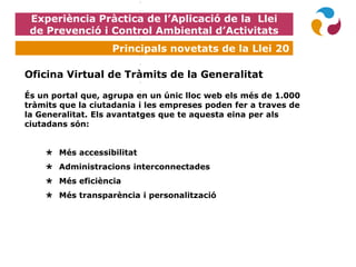Experiència Pràctica de l’Aplicació de la Llei
de Prevenció i Control Ambiental d’Activitats
Principals novetats de la Llei 20
Oficina Virtual de Tràmits de la Generalitat
És un portal que, agrupa en un únic lloc web els més de 1.000
tràmits que la ciutadania i les empreses poden fer a traves de
la Generalitat. Els avantatges que te aquesta eina per als
ciutadans són:
 Més accessibilitat
 Administracions interconnectades
 Més eficiència
 Més transparència i personalització
 