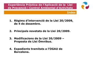 Experiència Pràctica de l’Aplicació de la Llei
de Prevenció i Control Ambiental d’Activitats
1. Règims d’intervenció de la Llei 20/2009,
de 4 de desembre.
2. Principals novetats de la Llei 20/2009.
3. Modificacions de la Llei 20/2009 –
Proposta de Llei Òmnibus.
4. Expedients tramitats a l’OGAU de
Barcelona.
Index
 