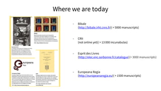 Where we are today
- Bibale
(http://bibale.irht.cnrs.fr)( > 5000 manuscripts)
- CRII
(not online yet)( > 13 000 incunabulas)
- Esprit des Livres
(http://elec.enc.sorbonne.fr/catalogue)(> 3000 manuscripts)
- Europeana Regia
(http://europeanaregia.eu)( > 1500 manuscripts)
 