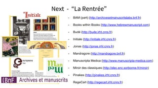 Next - La Rentrée
- BAM (part) (http://archivesetmanuscritslabs.bnf.fr)
- Books within Books (http://www.hebrewmanuscript.com)
- Budé (http://bude.irht.cnrs.fr)
- Initiale (http://initiale.irht.cnrs.fr)
- Jonas (http://jonas.irht.cnrs.fr)
- Mandragore (http://mandragore.bnf.fr)
- Manuscripta Medica (http://www.manuscripta-medica.com)
- Miroir des classiques (http://elec.enc.sorbonne.fr/miroir)
- Pinakes (http://pinakes.irht.cnrs.fr)
- RegeCart (http://regecart.irht.cnrs.fr)
 